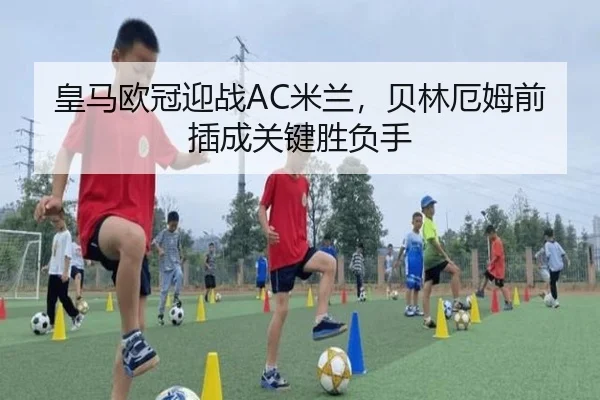 皇马欧冠迎战AC米兰，贝林厄姆前插成关键胜负手